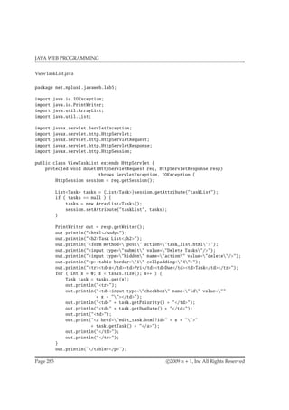 JAVA WEB PROGRAMMING
ViewTaskList.java
package net.nplus1.javaweb.lab5;
import java.io.IOException;
import java.io.PrintWriter;
import java.util.ArrayList;
import java.util.List;
import javax.servlet.ServletException;
import javax.servlet.http.HttpServlet;
import javax.servlet.http.HttpServletRequest;
import javax.servlet.http.HttpServletResponse;
import javax.servlet.http.HttpSession;
public class ViewTaskList extends HttpServlet {
protected void doGet(HttpServletRequest req, HttpServletResponse resp)
throws ServletException, IOException {
HttpSession session = req.getSession();
List<Task> tasks = (List<Task>)session.getAttribute("taskList");
if ( tasks == null ) {
tasks = new ArrayList<Task>();
session.setAttribute("taskList", tasks);
}
PrintWriter out = resp.getWriter();
out.println("<html><body>");
out.println("<h2>Task List</h2>");
out.println("<form method="post" action="task_list.html">");
out.println("<input type="submit" value="Delete Tasks"/>");
out.println("<input type="hidden" name="action" value="delete"/>");
out.println("<p><table border="1" cellpadding="4">");
out.println("<tr><td>x</td><td>Pri</td><td>Due</td><td>Task</td></tr>");
for ( int x = 0; x < tasks.size(); x++ ) {
Task task = tasks.get(x);
out.println("<tr>");
out.println("<td><input type="checkbox" name="id" value=""
+ x + ""></td>");
out.println("<td>" + task.getPriority() + "</td>");
out.println("<td>" + task.getDueDate() + "</td>");
out.print("<td>");
out.print("<a href="edit_task.html?id=" + x + "">"
+ task.getTask() + "</a>");
out.println("</td>");
out.println("</tr>");
}
out.println("</table></p>");
Page 285 c 2009 n + 1, Inc All Rights Reserved
 