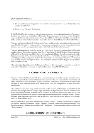 JAVA WEB PROGRAMMING
N. Do not retitle any existing section to be Entitled “Endorsements” or to conﬂict in title with
any Invariant Section.
O. Preserve any Warranty Disclaimers.
If the Modiﬁed Version includes new front-matter sections or appendices that qualify as Secondary
Sections and contain no material copied from the Document, you may at your option designate
some or all of these sections as invariant. To do this, add their titles to the list of Invariant Sections
in the Modiﬁed Version’s license notice. These titles must be distinct from any other section titles.
You may add a section Entitled “Endorsements”, provided it contains nothing but endorsements of
your Modiﬁed Version by various parties—for example, statements of peer review or that the text
has been approved by an organization as the authoritative deﬁnition of a standard.
You may add a passage of up to ﬁve words as a Front-Cover Text, and a passage of up to 25 words
as a Back-Cover Text, to the end of the list of Cover Texts in the Modiﬁed Version. Only one passage
of Front-Cover Text and one of Back-Cover Text may be added by (or through arrangements made
by) any one entity. If the Document already includes a cover text for the same cover, previously
added by you or by arrangement made by the same entity you are acting on behalf of, you may not
add another; but you may replace the old one, on explicit permission from the previous publisher
that added the old one.
The author(s) and publisher(s) of the Document do not by this License give permission to use their
names for publicity for or to assert or imply endorsement of any Modiﬁed Version.
5. COMBINING DOCUMENTS
You may combine the Document with other documents released under this License, under the terms
deﬁned in section 4 above for modiﬁed versions, provided that you include in the combination all
of the Invariant Sections of all of the original documents, unmodiﬁed, and list them all as Invariant
Sections of your combined work in its license notice, and that you preserve all their Warranty
Disclaimers.
The combined work need only contain one copy of this License, and multiple identical Invariant
Sections may be replaced with a single copy. If there are multiple Invariant Sections with the same
name but diﬀerent contents, make the title of each such section unique by adding at the end of it, in
parentheses, the name of the original author or publisher of that section if known, or else a unique
number. Make the same adjustment to the section titles in the list of Invariant Sections in the license
notice of the combined work.
In the combination, you must combine any sections Entitled “History” in the various original
documents, forming one section Entitled “History”; likewise combine any sections Entitled “Ac-
knowledgements”, and any sections Entitled “Dedications”. You must delete all sections Entitled
“Endorsements”.
6. COLLECTIONS OF DOCUMENTS
Page 325 c 2009 n + 1, Inc All Rights Reserved
 