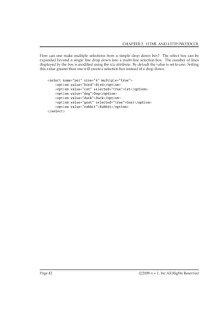 CHAPTER 2. HTML AND HTTP PROTOCOL
How can one make multiple selections from a simple drop down box? The select box can be
expanded beyond a single line drop down into a multi-line selection box. The number of lines
displayed by the box is modiﬁed using the size attribute. By default the value is set to one. Setting
this value greater than one will create a selection box instead of a drop down.
<select name="pet" size="4" multiple="true">
<option value="bird">Bird</option>
<option value="cat" selected="true">Cat</option>
<option value="dog">Dog</option>
<option value="duck">Duck</option>
<option value="goat" selected="true">Goat</option>
<option value="rabbit">Rabbit</option>
</select>
Page 42 c 2009 n + 1, Inc All Rights Reserved
 