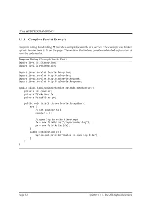 JAVA WEB PROGRAMMING
3.1.3 Complete Servlet Example
Program listing 1 and listing ?? provide a complete example of a servlet. The example was broken
up into two sections to ﬁt on the page. The sections that follow provides a detailed explanation of
how the code works.
Program Listing 1 Example Servlet Part 1
import java.io.IOException;
import java.io.PrintWriter;
import javax.servlet.ServletException;
import javax.servlet.http.HttpServlet;
import javax.servlet.http.HttpServletRequest;
import javax.servlet.http.HttpServletResponse;
public class SimpleCounterServlet extends HttpServlet {
private int counter;
private FileWriter fw;
private PrintWriter pw;
public void init() throws ServletException {
try {
// set counter to 1
counter = 1;
// open log to write timestamps
fw = new FileWriter("/tmp/counter.log");
pw = new PrintWriter(fw);
}
catch (IOException e) {
System.out.println("Unable to open log file");
}
}
}
Page 53 c 2009 n + 1, Inc All Rights Reserved
 