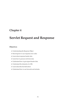 Chapter 4
Servlet Request and Response
Objectives
• Understanding the Response Object
• Knowing how to use response error codes
• Learn about response header data
• Learn how to process web form data
• Understand how to get request header data
• Understand the elements of a URL
• Learn about the ServletContext
• Understand how to use forwards and includes
79
 