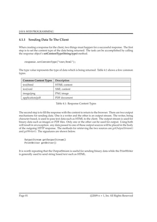 JAVA WEB PROGRAMMING
4.1.1 Sending Data To The Client
When creating a response for the client, two things must happen for a successful response. The ﬁrst
step is to set the content type of the data being returned. The task can be accomplished by calling
the response object’s setContentType(String type) method.
response.setContentType("text/html");
The type value represents the type of data which is being returned. Table 4.1 shows a few common
types.
Common Content Types Description
text/html HTML content
text/xml XML content
image/png PNG image
application/pdf PDF document
Table 4.1: Response Content Types
The second step is to ﬁll the response with the content to return to the browser. There are two output
mechanisms for sending data. One is a writer and the other is an output stream. The writer, being
character based, is used to pass text data such as HTML to the client. The output stream is used for
binary data such as images or PDF ﬁles. Only one or the other can be used for output. Using both
will result in an exception. any data passed to one of these output sources will be placed in the body
of the outgoing HTTP response. The methods for retrieving the two sources are getOutputStream()
and getWriter(). The signatures are shown below.
OutputStream getOutputStream()
PrintWriter getWriter()
It is worth repeating that the OutputStream is useful for sending binary data while the PrintWriter
is generally used to send string based text such as HTML.
Page 81 c 2009 n + 1, Inc All Rights Reserved
 