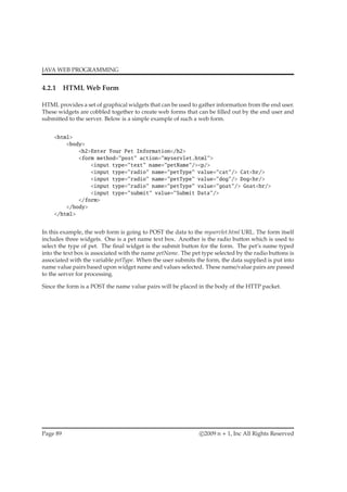 JAVA WEB PROGRAMMING
4.2.1 HTML Web Form
HTML provides a set of graphical widgets that can be used to gather information from the end user.
These widgets are cobbled together to create web forms that can be ﬁlled out by the end user and
submitted to the server. Below is a simple example of such a web form.
<html>
<body>
<h2>Enter Your Pet Information</h2>
<form method="post" action="myservlet.html">
<input type="text" name="petName"/><p/>
<input type="radio" name="petType" value="cat"/> Cat<br/>
<input type="radio" name="petType" value="dog"/> Dog<br/>
<input type="radio" name="petType" value="goat"/> Goat<br/>
<input type="submit" value="Submit Data"/>
</form>
</body>
</html>
In this example, the web form is going to POST the data to the myservlet.html URL. The form itself
includes three widgets. One is a pet name text box. Another is the radio button which is used to
select the type of pet. The ﬁnal widget is the submit button for the form. The pet’s name typed
into the text box is associated with the name petName. The pet type selected by the radio buttons is
associated with the variable petType. When the user submits the form, the data supplied is put into
name value pairs based upon widget name and values selected. These name/value pairs are passed
to the server for processing.
Since the form is a POST the name value pairs will be placed in the body of the HTTP packet.
Page 89 c 2009 n + 1, Inc All Rights Reserved
 