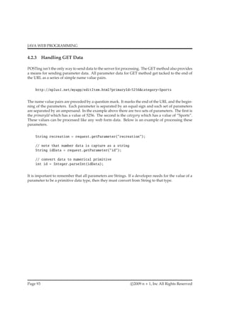 JAVA WEB PROGRAMMING
4.2.3 Handling GET Data
POSTing isn’t the only way to send data to the server for processing. The GET method also provides
a means for sending parameter data. All parameter data for GET method get tacked to the end of
the URL as a series of simple name value pairs.
http://nplus1.net/myapp/editItem.html?primaryId=5256&category=Sports
The name value pairs are preceded by a question mark. It marks the end of the URL and the begin-
ning of the parameters. Each parameter is separated by an equal sign and each set of parameters
are separated by an ampersand. In the example above there are two sets of parameters. The ﬁrst is
the primaryId which has a value of 5256. The second is the category which has a value of “Sports”.
These values can be processed like any web form data. Below is an example of processing these
parameters.
String recreation = request.getParameter("recreation");
// note that number data is capture as a string
String idData = request.getParameter("id");
// convert data to numerical primitive
int id = Integer.parseInt(idData);
It is important to remember that all parameters are Strings. If a developer needs for the value of a
parameter to be a primitive data type, then they must convert from String to that type.
Page 93 c 2009 n + 1, Inc All Rights Reserved
 
