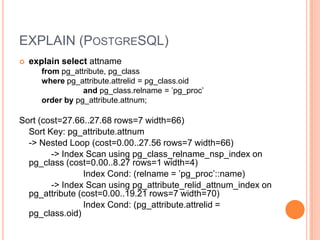 EXPLAIN(PostgreSQL)explain select attnamefrompg_attribute, pg_classwherepg_attribute.attrelid = pg_class.oid andpg_class.relname = ’pg_proc’order by pg_attribute.attnum;Sort (cost=27.66..27.68 rows=7 width=66)Sort Key: pg_attribute.attnum-&gt; Nested Loop (cost=0.00..27.56 rows=7 width=66)-&gt; Index Scan using pg_class_relname_nsp_index on pg_class(cost=0.00..8.27 rows=1 width=4)Index Cond: (relname = ’pg_proc’::name)-&gt; Index Scan using pg_attribute_relid_attnum_index onpg_attribute (cost=0.00..19.21 rows=7 width=70)Index Cond: (pg_attribute.attrelid = pg_class.oid)
