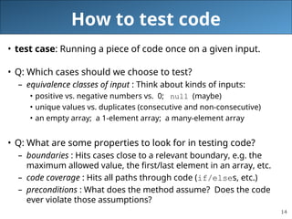 14
How to test code
• test case: Running a piece of code once on a given input.
• Q: Which cases should we choose to test?
– equivalence classes of input : Think about kinds of inputs:
• positive vs. negative numbers vs. 0; null (maybe)
• unique values vs. duplicates (consecutive and non-consecutive)
• an empty array; a 1-element array; a many-element array
• Q: What are some properties to look for in testing code?
– boundaries : Hits cases close to a relevant boundary, e.g. the
maximum allowed value, the first/last element in an array, etc.
– code coverage : Hits all paths through code (if/elses, etc.)
– preconditions : What does the method assume? Does the code
ever violate those assumptions?
 