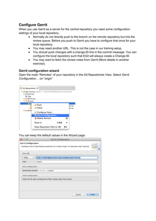 Configure Gerrit
When you use Gerrit as a server for the central repository you need some configuration
settings of your local repository.
● Normally do not directly push to the branch on the remote repository but into the
review queue. Before you push to Gerrit you have to configure that once for your
local repository.
● You may need another URL. This is not the case in our training setup.
● You should push changes with a change-ID line in the commit message. You can
configure the local repository such that EGit will always create a Change-ID.
● You may want to fetch the review notes from Gerrit (More details in another
exercise).
Gerrit configuration wizard
Open the node “Remotes” of your repository in the Git Repositories View. Select Gerrit
Configuration… on “origin”
You can keep the default values in the Wizard page:
 
