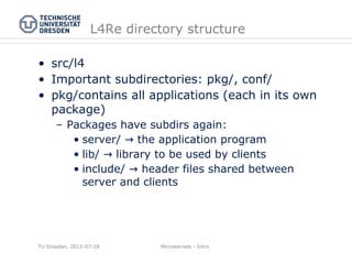 L4Re directory structure

• src/l4
• Important subdirectories: pkg/, conf/
• pkg/contains all applications (each in its own
  package)
      – Packages have subdirs again:
         • server/ → the application program
         • lib/ → library to be used by clients
         • include/ → header files shared between
           server and clients




TU Dresden, 2012-07-18      Microkernels - Intro
 