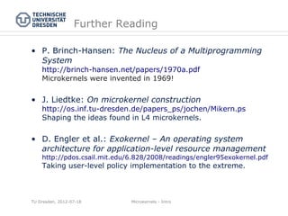Further Reading

• P. Brinch-Hansen: The Nucleus of a Multiprogramming
  System
    http://brinch-hansen.net/papers/1970a.pdf
    Microkernels were invented in 1969!


• J. Liedtke: On microkernel construction
    http://os.inf.tu-dresden.de/papers_ps/jochen/Mikern.ps
    Shaping the ideas found in L4 microkernels.

• D. Engler et al.: Exokernel – An operating system
  architecture for application-level resource management
    http://pdos.csail.mit.edu/6.828/2008/readings/engler95exokernel.pdf
    Taking user-level policy implementation to the extreme.



TU Dresden, 2012-07-18        Microkernels - Intro
 