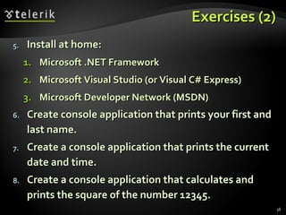 Exercises (2)Exercises (2)
5.5. Install at home:Install at home:
1.1. Microsoft .NET FrameworkMicrosoft .NET Framework
2.2. Microsoft Visual Studio (or Visual C# Express)Microsoft Visual Studio (or Visual C# Express)
3.3. Microsoft Developer Network (MSDN)Microsoft Developer Network (MSDN)
6.6. Create console application that prints your first andCreate console application that prints your first and
last name.last name.
7.7. Create a console application that prints the currentCreate a console application that prints the current
date and time.date and time.
8.8. Create a console application that calculates andCreate a console application that calculates and
prints the square of the number 12345.prints the square of the number 12345.
38
 