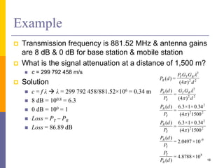 Example
 Transmission frequency is 881.52 MHz & antenna gains
are 8 dB & 0 dB for base station & mobile station
 What is the signal attenuation at a distance of 1,500 m?
 c = 299 792 458 m/s
 Solution
 c = f λ  λ = 299 792 458/881.52×106 = 0.34 m
 8 dB = 100.8 = 6.3
 0 dB = 100 = 1
 Loss = PT – PR
 Loss = 86.89 dB
18
8
9-
22
2
22
2
22
2
22
2
10×8788.4=
)(
10×0497.2=
)(
1500)4(
34.0×1×3.6
=
)(
1500)4(
34.0×1×3.6
=
)(
)4(
=
)(
)4(
=)(
dP
P
P
dP
P
dP
P
dP
d
GG
P
dP
d
GGP
dP
R
T
T
R
T
R
T
R
RT
T
R
RTT
R






 
