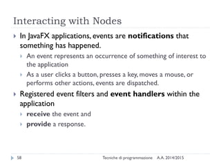 Interacting with Nodes
A.A. 2014/2015Tecniche di programmazione58
 In JavaFX applications, events are notifications that
something has happened.
 An event represents an occurrence of something of interest to
the application
 As a user clicks a button, presses a key, moves a mouse, or
performs other actions, events are dispatched.
 Registered event filters and event handlers within the
application
 receive the event and
 provide a response.
 