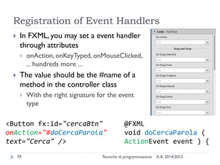 Registration of Event Handlers
A.A. 2014/2015Tecniche di programmazione79
 In FXML, you may set a event handler
through attributes
 onAction, onKeyTyped, onMouseClicked,
... hundreds more ...
 The value should be the #name of a
method in the controller class
 With the right signature for the event
type
<Button fx:id="cercaBtn"
onAction="#doCercaParola"
text="Cerca" />
@FXML
void doCercaParola (
ActionEvent event ) {
 