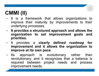 CMMI (II)
• It is a framework that allows organizations to
improve their maturity by improvements to their
underlying processes.
• It provides a structured approach and allows the
organization to set improvement goals and
priorities.
• It provides a clearly defined roadmap for
improvement and it allows the organization to
improve at its own pace.
• Its approach is evolutionary rather than
revolutionary, and it recognizes that a balance is
required between project needs and process
improvement needs.
 
