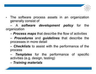 • The software process assets in an organization
generally consist of
– A software development policy for the
organization
– Process maps that describe the flow of activities
– Procedures and guidelines that describe the
processes in more detail
– Checklists to assist with the performance of the
process
– Templates for the performance of specific
activities (e.g. design, testing)
– Training materials
 