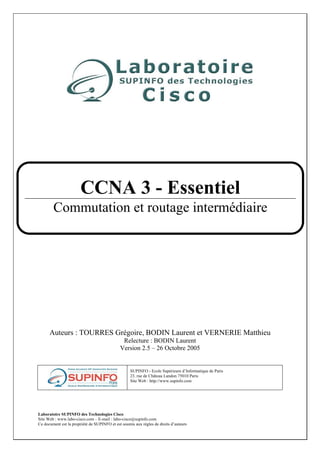 Laboratoire SUPINFO des Technologies Cisco
Site Web : www.labo-cisco.com – E-mail : labo-cisco@supinfo.com
Ce document est la propriété de SUPINFO et est soumis aux règles de droits d’auteurs
Auteurs : TOURRES Grégoire, BODIN Laurent et VERNERIE Matthieu
Relecture : BODIN Laurent
Version 2.5 – 26 Octobre 2005
SUPINFO - Ecole Supérieure d’Informatique de Paris
23. rue de Château Landon 75010 Paris
Site Web : http://www.supinfo.com
CCNA 3 - Essentiel
Commutation et routage intermédiaire
 