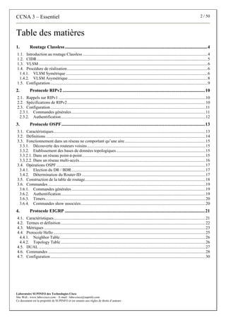 CCNA 3 – Essentiel 2 / 50
Laboratoire SUPINFO des Technologies Cisco
Site Web : www.labo-cisco.com – E-mail : labo-cisco@supinfo.com
Ce document est la propriété de SUPINFO et est soumis aux règles de droits d’auteurs
Table des matières
1. Routage Classless.............................................................................................................................4
1.1. Introduction au routage Classless .......................................................................................................................4
1.2. CIDR...................................................................................................................................................................5
1.3. VLSM .................................................................................................................................................................6
1.4. Procédure de réalisation......................................................................................................................................6
1.4.1. VLSM Symétrique .......................................................................................................................................6
1.4.2. VLSM Asymétrique .....................................................................................................................................8
1.5. Configuration......................................................................................................................................................9
2. Protocole RIPv2 .............................................................................................................................10
2.1. Rappels sur RIPv1 ............................................................................................................................................10
2.2. Spécifications de RIPv2....................................................................................................................................10
2.3. Configuration....................................................................................................................................................11
2.3.1. Commandes générales................................................................................................................................11
2.3.2. Authentification..........................................................................................................................................12
3. Protocole OSPF..............................................................................................................................13
3.1. Caractéristiques.................................................................................................................................................13
3.2. Définitions ........................................................................................................................................................14
3.3. Fonctionnement dans un réseau ne comportant qu’une aire.............................................................................15
3.3.1. Découverte des routeurs voisins.................................................................................................................15
3.3.2. Etablissement des bases de données topologiques.....................................................................................15
3.3.2.1. Dans un réseau point-à-point......................................................................................................................15
3.3.2.2. Dans un réseau multi-accès........................................................................................................................16
3.4. Opérations OSPF ..............................................................................................................................................17
3.4.1. Election du DR / BDR................................................................................................................................17
3.4.2. Détermination du Router-ID ......................................................................................................................17
3.5. Construction de la table de routage...................................................................................................................18
3.6. Commandes ......................................................................................................................................................19
3.6.1. Commandes générales................................................................................................................................19
3.6.2. Authentification..........................................................................................................................................19
3.6.3. Timers.........................................................................................................................................................20
3.6.4. Commandes show associées.......................................................................................................................20
4. Protocole EIGRP ...........................................................................................................................21
4.1. Caractéristiques.................................................................................................................................................21
4.2. Termes et définition..........................................................................................................................................22
4.3. Métriques ..........................................................................................................................................................23
4.4. Protocole Hello .................................................................................................................................................25
4.4.1. Neighbor Table...........................................................................................................................................26
4.4.2. Topology Table ..........................................................................................................................................26
4.5. DUAL ...............................................................................................................................................................27
4.6. Commandes ......................................................................................................................................................28
4.7. Configuration....................................................................................................................................................30
 