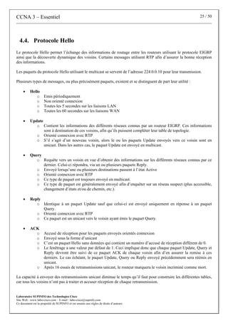 CCNA 3 – Essentiel 25 / 50
Laboratoire SUPINFO des Technologies Cisco
Site Web : www.labo-cisco.com – E-mail : labo-cisco@supinfo.com
Ce document est la propriété de SUPINFO et est soumis aux règles de droits d’auteurs
4.4. Protocole Hello
Le protocole Hello permet l’échange des informations de routage entre les routeurs utilisant le protocole EIGRP
ainsi que la découverte dynamique des voisins. Certains messages utilisent RTP afin d’assurer la bonne réception
des informations.
Les paquets du protocole Hello utilisant le multicast se servent de l’adresse 224.0.0.10 pour leur transmission.
Plusieurs types de messages, ou plus précisément paquets, existent et se distinguent de part leur utilité :
• Hello
o Emis périodiquement
o Non orienté connexion
o Toutes les 5 secondes sur les liaisons LAN
o Toutes les 60 secondes sur les liaisons WAN
• Update
o Contient les informations des différents réseaux connus par un routeur EIGRP. Ces informations
sont à destination de ces voisins, afin qu’ils puissent compléter leur table de topologie.
o Orienté connexion avec RTP
o S’il s’agit d’un nouveau voisin, alors le ou les paquets Update envoyés vers ce voisin sont en
unicast. Dans les autres cas, le paquet Update est envoyé en multicast.
• Query
o Requête vers un voisin en vue d’obtenir des informations sur les différents réseaux connus par ce
dernier. Celui-ci répondra, via un ou plusieurs paquets Reply.
o Envoyé lorsqu’une ou plusieurs destinations passent à l’état Active
o Orienté connexion avec RTP
o Ce type de paquet est toujours envoyé en multicast.
o Ce type de paquet est généralement envoyé afin d’enquêter sur un réseau suspect (plus accessible,
changement d’états et/ou de chemin, etc.).
• Reply
o Identique à un paquet Update sauf que celui-ci est envoyé uniquement en réponse à un paquet
Query.
o Orienté connexion avec RTP
o Ce paquet est un unicast vers le voisin ayant émis le paquet Query.
• ACK
o Accusé de réception pour les paquets envoyés orientés connexion
o Envoyé sous la forme d’unicast
o C’est un paquet Hello sans données qui contient un numéro d’accusé de réception différent de 0.
o Le fenêtrage a une valeur par défaut de 1. Ceci implique donc que chaque paquet Update, Query et
Reply devront être suivi de ce paquet ACK de chaque voisin afin d’en assurer la remise à ces
derniers. Le cas échéant, le paquet Update, Query ou Reply envoyé précédemment sera réémis en
unicast.
o Après 16 essais de retransmissions unicast, le routeur marquera le voisin incriminé comme mort.
La capacité à envoyer des retransmissions unicast diminue le temps qu’il faut pour construire les différentes tables,
car tous les voisins n’ont pas à traiter et accuser réception de chaque retransmission.
 