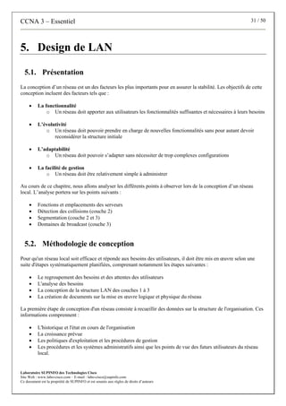 CCNA 3 – Essentiel 31 / 50
Laboratoire SUPINFO des Technologies Cisco
Site Web : www.labo-cisco.com – E-mail : labo-cisco@supinfo.com
Ce document est la propriété de SUPINFO et est soumis aux règles de droits d’auteurs
5. Design de LAN
5.1. Présentation
La conception d’un réseau est un des facteurs les plus importants pour en assurer la stabilité. Les objectifs de cette
conception incluent des facteurs tels que :
• La fonctionnalité
o Un réseau doit apporter aux utilisateurs les fonctionnalités suffisantes et nécessaires à leurs besoins
• L’évolutivité
o Un réseau doit pouvoir prendre en charge de nouvelles fonctionnalités sans pour autant devoir
reconsidérer la structure initiale
• L’adaptabilité
o Un réseau doit pouvoir s’adapter sans nécessiter de trop complexes configurations
• La facilité de gestion
o Un réseau doit être relativement simple à administrer
Au cours de ce chapitre, nous allons analyser les différents points à observer lors de la conception d’un réseau
local. L’analyse portera sur les points suivants :
• Fonctions et emplacements des serveurs
• Détection des collisions (couche 2)
• Segmentation (couche 2 et 3)
• Domaines de broadcast (couche 3)
5.2. Méthodologie de conception
Pour qu'un réseau local soit efficace et réponde aux besoins des utilisateurs, il doit être mis en œuvre selon une
suite d'étapes systématiquement planifiées, comprenant notamment les étapes suivantes :
• Le regroupement des besoins et des attentes des utilisateurs
• L'analyse des besoins
• La conception de la structure LAN des couches 1 à 3
• La création de documents sur la mise en œuvre logique et physique du réseau
La première étape de conception d'un réseau consiste à recueillir des données sur la structure de l'organisation. Ces
informations comprennent :
• L'historique et l'état en cours de l'organisation
• La croissance prévue
• Les politiques d'exploitation et les procédures de gestion
• Les procédures et les systèmes administratifs ainsi que les points de vue des futurs utilisateurs du réseau
local.
 