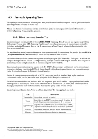 CCNA 3 – Essentiel 41 / 50
Laboratoire SUPINFO des Technologies Cisco
Site Web : www.labo-cisco.com – E-mail : labo-cisco@supinfo.com
Ce document est la propriété de SUPINFO et est soumis aux règles de droits d’auteurs
6.3. Protocole Spanning-Tree
Les topologies redondantes sont mises en place pour palier à des liaisons interrompues. En effet, plusieurs chemins
peuvent permettre d'accéder au même lien.
Mais si ces chemins redondants ne sont pas correctement gérés, les trames peuvent boucler indéfiniment. Le
protocole Spanning-Tree permet d'y remédier.
6.3.1. Théorie concernant Spanning-Tree
Les commutateurs implémentent le protocole IEEE 802.1D Spanning-Tree. Il apporte une réponse au problème
de bouclage. Pour ce faire, STP (Spanning-Tree Protocol) empêche certains ports de transmettre en mettant les
ports dans un état de blocage ou dans un état de transmission, afin qu'il n'y ait qu'un seul chemin possible entre
deux segments de LAN.
Un port bloqué ne peut ni recevoir ni émettre et inversement en mode de transmission. En premier lieu, des BPDUs
(Bridge Protocol Data Unit) sont envoyés toutes les 2 secondes sur tous les ports.
Le commutateur qui détient l'identifiant de pont le plus bas (Bridge ID) est élu racine. Le Bridge ID de 8 octets est
composé d'une priorité sur 2 octets (32768 par défaut), suivi par l'adresse MAC du port émetteur. Tous les ports du
commutateur racine sont placés en état de transmission par le protocole STP.
Le commutateur racine transmet par tous ses ports des BPDUs. Ces messages sont transmis par les commutateurs
non racine. A chaque réception de BPDU, le champ du coût est incrémenté, ce qui permet aux commutateurs non
racine de connaître la valeur de l'itinéraire jusqu'à la racine.
Le port de chaque commutateur qui reçoit le BPDU comportant le coût le plus bas (donc le plus proche du
commutateur racine) est élu port racine pour le segment de LAN auquel il est connecté.
Le calcul de la route se base sur la vitesse. Plus elle est grande, plus le coût est bas. Le port par lequel arrivent les
BPDU portant le moindre coût vers la racine est mis en état de transmission. Les autres ports sont mis en état de
blocage, pour éliminer toute route redondante et ainsi éviter qu'il y ait des boucles actives.
Les ports prennent d'autres états. Voici un tableau récapitulatif des états appliqués aux ports :
Etat Description
Transmission Le port émet et reçoit les trames.
Ecoute
Le port écoute les BPDU pour s'assurer qu'il n'y ait pas de
boucle. Ce processus a une durée de vie de 15 secondes.
Apprentissage
Le port écoute les BPDU pour découvrir les adresses MAC.
Ce processus a une durée de vie de 15 secondes également.
Désactivé Le port n'est pas utilisé pour des raisons administratives.
Blocage Le port ne peut ni émettre ni recevoir les trames.
 