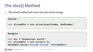 www.webstackacademy.com ‹#›
The slice() Method
 The slice() method will return the part of the strings.
Syntax :
var slicedStr = str.slice(startIndex, EndIndex);
Example :
var str =“Javascript world”;
var slicedStr = str.slice(1,5);
document.write(“Sliced String” +slicedStr);
 