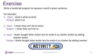 www.webstackacademy.com ‹#›
Exercise
www.webstackacademy.com ‹#›
Write a JavaScript program to squeeze a word in given sentence.
For example:
1. Input : what is what so what
Output: what is so
2. Input : I mean they can't be so mean
Output : I mean they can't be so
3. Input : Butler bought bitter butter but he made it as a better butter by adding
sweeter butter
Output : Butler bought bitter butter but he made it as a better by adding sweeter
 