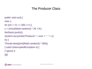 www.webstackacademy.com
The Producer Class
public void run() {
char c;
for (int i = 0; i < 200; i++) {
c = (char)(Math.random() * 26 +’A’);
theStack.push(c);
System.out.println(“Producer” + num + “: “ + c);
try {
Thread.sleep((int)(Math.random() * 300));
} catch (InterruptedException e) {
// ignore it
}}}}
 