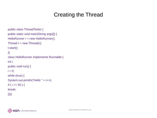 www.webstackacademy.com
Creating the Thread
public class ThreadTester {
public static void main(String args[]) {
HelloRunner r = new HelloRunner();
Thread t = new Thread(r);
t.start();
}}
class HelloRunner implements Runnable {
int i;
public void run() {
i = 0;
while (true) {
System.out.println("Hello " + i++);
if ( i == 50 ) {
break;
}}}}
 