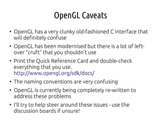 OpenGL Caveats
●
OpenGL has a very clunky old-fashioned C interface that
will definitely confuse
●
OpenGL has been modernised but there is a lot of left-
over “cruft” that you shouldn't use
●
Print the Quick Reference Card and double-check
everything that you use.
http://www.opengl.org/sdk/docs/
●
The naming conventions are very confusing
●
OpenGL is currently being completely re-written to
address these problems
●
I'll try to help steer around these issues - use the
discussion boards if unsure!
 