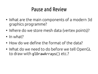 Pause and Review
●
What are the main components of a modern 3d
graphics programme?
●
Where do we store mesh data (vertex points)?
●
In what?
●
How do we define the format of the data?
●
What do we need to do before we tell OpenGL
to draw with glDrawArrays() etc.?
 