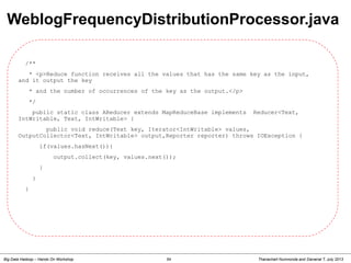 Thanachart Numnonda and Danairat T, July 2013Big Data Hadoop – Hands On Workshop 54
/**
* <p>Reduce function receives all the values that has the same key as the input,
and it output the key
* and the number of occurrences of the key as the output.</p>
*/
public static class AReducer extends MapReduceBase implements Reducer<Text,
IntWritable, Text, IntWritable> {
public void reduce(Text key, Iterator<IntWritable> values,
OutputCollector<Text, IntWritable> output,Reporter reporter) throws IOException {
if(values.hasNext()){
output.collect(key, values.next());
}
}
}
WeblogFrequencyDistributionProcessor.java
 