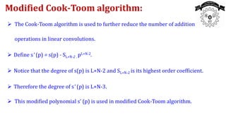  The Cook-Toom algorithm is used to further reduce the number of addition
operations in linear convolutions.
 Define s' (p) = s(p) - SL+N-2 . pL+N-2.
 Notice that the degree of s(p) is L+N-2 and SL+N-2 is its highest order coefficient.
 Therefore the degree of s' (p) is L+N-3.
 This modified polynomial s’ (p) is used in modified Cook-Toom algorithm.
Modified Cook-Toom algorithm:
 