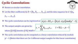  Known as circular convolution.
 Let the filter coefficients be h = {h0, h1, … , hn-1}, and the data sequence be x ={x0,
x1, … , xn-1}.
 The cyclic convolution can be expressed as:
 The output samples are given by:
where ((i-k)) denotes (i-k) mod n
 The cyclic convolution can be computed as a linear convolution reduced by modulo
pn – 1 (Notice that there are 2n-1 different output samples for this linear convolution)
Cyclic Convolution:
 