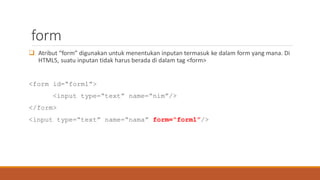 form
 Atribut “form” digunakan untuk menentukan inputan termasuk ke dalam form yang mana. Di
HTML5, suatu inputan tidak harus berada di dalam tag <form>
<form id=“form1”>
<input type=“text” name=“nim”/>
</form>
<input type=“text” name=“nama” form=“form1”/>
 