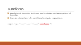 autofocus
 Digunakan untuk menentukan posisi cursor pada form inputan saat halaman pertama kali
ditampilkan.
 Dalam satu halaman hanya boleh memiliki satu form inputan yang autofocus.
<input type="text" name="fname" autofocus />
 