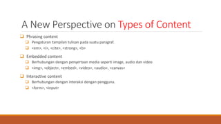 A New Perspective on Types of Content
 Phrasing content
 Pengaturan tampilan tulisan pada suatu paragraf.
 <em>, <i>, <cite>, <strong>, <b>
 Embedded content
 Berhubungan dengan penyertaan media seperti image, audio dan video
 <img>, <object>, <embed>, <video>, <audio>, <canvas>
 Interactive content
 Berhubungan dengan interaksi dengan pengguna.
 <form>, <input>
 