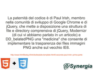 La paternità del codice è di Paul Irish, membro
nella comunità di sviluppo di Google Chrome e di
jQuery, che mette a disposizione una struttura di
file e directory comprensiva di jQuery, Modernizr
     (di cui vi abbiamo parlato in un articolo) e
DD_belatedPNG una "medicina" che consente di
 implementare la trasparenza dei files immagini
             PNG anche sul vecchio IE6.
  http://www.html5today.it/link/boilerplate-template-html5-secondo-paul-irish--prima-parte
 