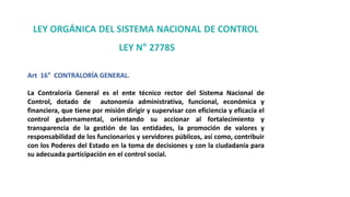 LEY ORGÁNICA DEL SISTEMA NACIONAL DE CONTROL
LEY N° 27785
Art 16° CONTRALORÍA GENERAL.
La Contraloría General es el ente técnico rector del Sistema Nacional de
Control, dotado de autonomía administrativa, funcional, económica y
financiera, que tiene por misión dirigir y supervisar con eficiencia y eficacia el
control gubernamental, orientando su accionar al fortalecimiento y
transparencia de la gestión de las entidades, la promoción de valores y
responsabilidad de los funcionarios y servidores públicos, así como, contribuir
con los Poderes del Estado en la toma de decisiones y con la ciudadanía para
su adecuada participación en el control social.
 