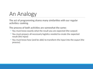 An Analogy
The act of programming shares many similarities with our regular
activities: cooking.
The process of both activities are somewhat the same:
◦ You must know exactly what the result you are expected (the output)
◦ You must prepare all necessariy logistics needed to create the expected
result (the input)
◦ You must know how (and be able) to transform the input into the ouput (the
process)
 