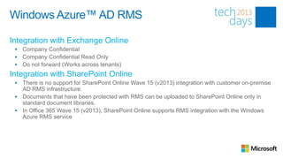 Windows Azure™ AD RMS

Integration with Exchange Online
    Company Confidential
    Company Confidential Read Only
    Do not forward (Works across tenants)
Integration with SharePoint Online
  There is no support for SharePoint Online Wave 15 (v2013) integration with customer on-premise
   AD RMS infrastructure.
  Documents that have been protected with RMS can be uploaded to SharePoint Online only in
   standard document libraries.
  In Office 365 Wave 15 (v2013), SharePoint Online supports RMS integration with the Windows
   Azure RMS service
 