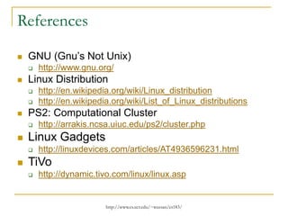 http://www.cs.ucr.edu/~weesan/cs183/
References
 GNU (Gnu’s Not Unix)
 http://www.gnu.org/
 Linux Distribution
 http://en.wikipedia.org/wiki/Linux_distribution
 http://en.wikipedia.org/wiki/List_of_Linux_distributions
 PS2: Computational Cluster
 http://arrakis.ncsa.uiuc.edu/ps2/cluster.php
 Linux Gadgets
 http://linuxdevices.com/articles/AT4936596231.html
 TiVo
 http://dynamic.tivo.com/linux/linux.asp
 