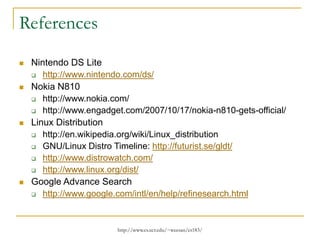 http://www.cs.ucr.edu/~weesan/cs183/
References
 Nintendo DS Lite
 http://www.nintendo.com/ds/
 Nokia N810
 http://www.nokia.com/
 http://www.engadget.com/2007/10/17/nokia-n810-gets-official/
 Linux Distribution
 http://en.wikipedia.org/wiki/Linux_distribution
 GNU/Linux Distro Timeline: http://futurist.se/gldt/
 http://www.distrowatch.com/
 http://www.linux.org/dist/
 Google Advance Search
 http://www.google.com/intl/en/help/refinesearch.html
 