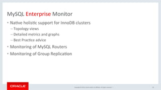 Copyright	©	2016,	Oracle	and/or	its	aﬃliates.	All	rights	reserved.		|	
MySQL	Enterprise	Monitor	
•  NaSve	holisSc	support	for	InnoDB	clusters	
– Topology	views	
– Detailed	metrics	and	graphs	
– Best	PracSce	advice		
•  Monitoring	of	MySQL	Routers		
•  Monitoring	of	Group	ReplicaSon		
44	
 