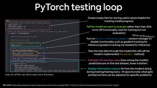 PyTorch testing loop
Create empty lists for storing useful values (helpful for
tracking model progress)
Pass the test data through the model (this will call the
model’s implemented forward() method)
Tell the model we want to evaluate rather than train (this
turns o
ff
functionality used for training but not
evaluation)
Turn on torch.inference_mode() context manager to
disable functionality such as gradient tracking for
inference (gradient tracking not needed for inference)
Calculate the test loss value (how wrong the model’s
predictions are on the test dataset, lower is better)
Display information outputs for how the model is doing
during training/testing every ~10 epochs (note: what gets
printed out here can be adjusted for speci
fi
c problems)
See more: https://discuss.pytorch.org/t/model-eval-vs-with-torch-no-grad/19615 & PyTorch Twitter announcement of torch.inference_mode()
Note: all of this can be turned into a function
(faster performance!)
 