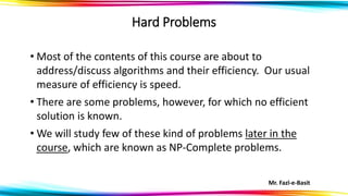 Mr. Fazl-e-Basit
Hard Problems
• Most of the contents of this course are about to
address/discuss algorithms and their efficiency. Our usual
measure of efficiency is speed.
• There are some problems, however, for which no efficient
solution is known.
• We will study few of these kind of problems later in the
course, which are known as NP-Complete problems.
 