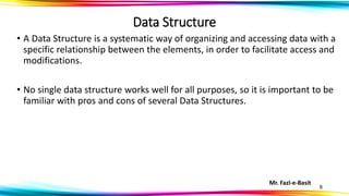 Mr. Fazl-e-Basit
8
Data Structure
• A Data Structure is a systematic way of organizing and accessing data with a
specific relationship between the elements, in order to facilitate access and
modifications.
• No single data structure works well for all purposes, so it is important to be
familiar with pros and cons of several Data Structures.
 