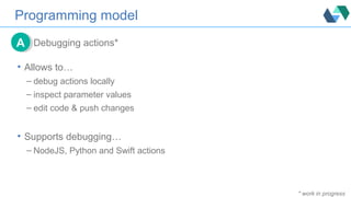 Programming model
Debugging actions*AA
• Allows to…
– debug actions locally
– inspect parameter values
– edit code & push changes
• Supports debugging…
– NodeJS, Python and Swift actions
* work in progress
 