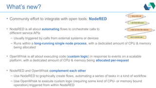 What’s new?
• Community effort to integrate with open tools: NodeRED
• NodeRED is all about automating flows to orchestrate calls to
different service APIs
– Usually triggered by calls from external systems or devices
– Runs within a long-running single node process, with a dedicated amount of CPU & memory
being allocated
• OpenWhisk is all about executing code (custom logic) in response to events on a scalable
platform, with a dedicated amount of CPU & memory being allocated per-request
• NodeRED and OpenWhisk complement each other
– Use NodeRED to graphically create flows, automating a series of tasks in a kind of workflow
– Use OpenWhisk to execute custom logic (requiring some kind of CPU- or memory bound
operation) triggered from within NodeRED
 