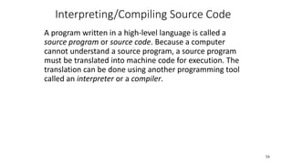 Interpreting/Compiling Source Code
A program written in a high-level language is called a
source program or source code. Because a computer
cannot understand a source program, a source program
must be translated into machine code for execution. The
translation can be done using another programming tool
called an interpreter or a compiler.
16
 