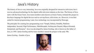 Java’s History
The history of Java is very interesting. Java was originally designed for interactive television, but it
was too advanced technology for the digital cable television industry at the time. The history of Java
starts with the Green Team. Java team members (also known as Green Team), initiated this project to
develop a language for digital devices such as set-top boxes, televisions, etc. However, it was best
suited for internet programming. Later, Java technology was incorporated by Netscape.
The principles for creating Java programming were "Simple, Robust, Portable, Platform-
independent, Secured, High Performance, Multithreaded, Architecture Neutral, Object-Oriented,
Interpreted, and Dynamic". Java was developed by James Gosling, who is known as the father of
Java, in 1995. James Gosling and his team members started the project in the early '90s.
James Gosling - founder of java
22
 